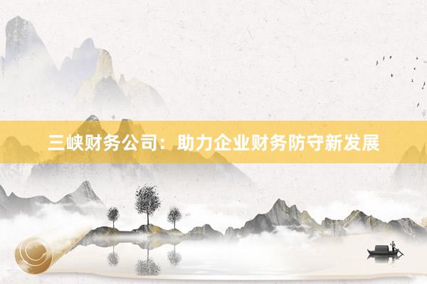 三峡财务公司：助力企业财务防守新发展